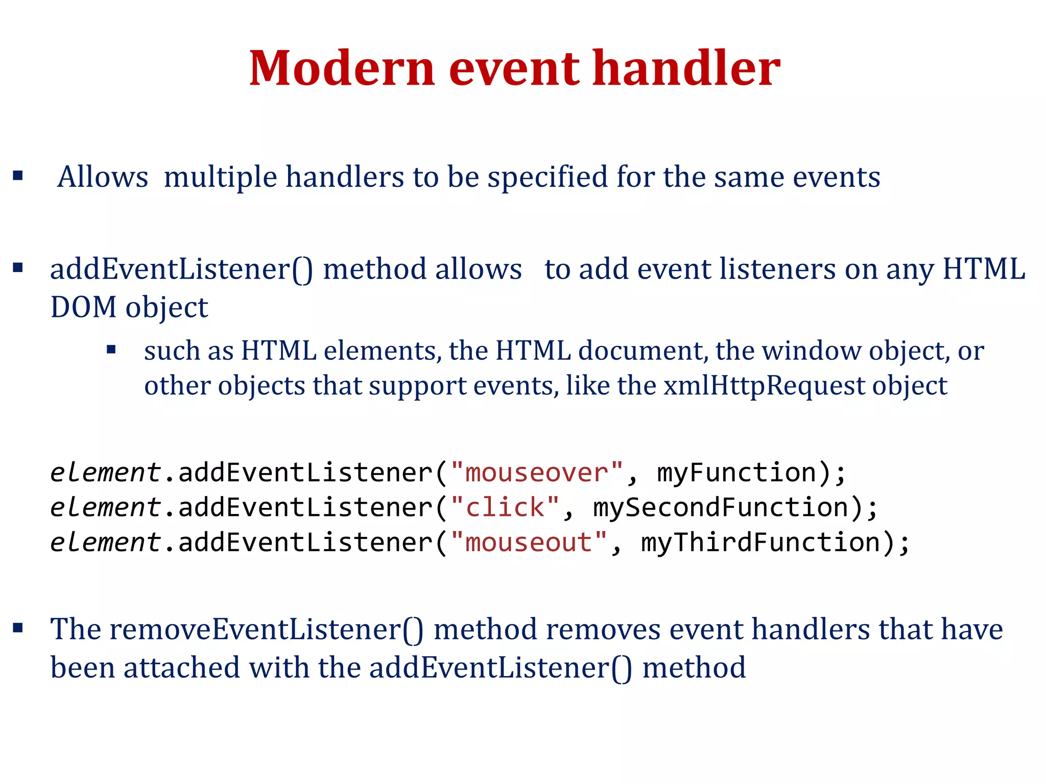 Modern event handler
 Allows multiple handlers to be specified for the same events
 addEventListener() method allows to add event listeners on any HTML
DOM object
 such as HTML elements, the HTML document, the window object, or
other objects that support events, like the xmlHttpRequest object
element.addEventListener("mouseover", myFunction);
element.addEventListener("click", mySecondFunction);
element.addEventListener("mouseout", myThirdFunction);
 The removeEventListener() method removes event handlers that have
been attached with the addEventListener() method
 