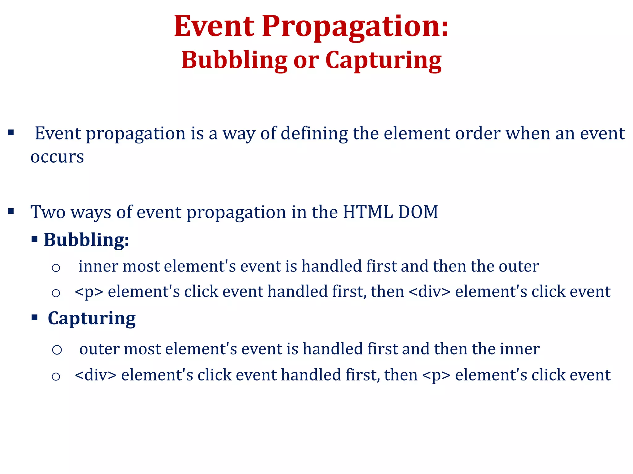 Event Propagation:
Bubbling or Capturing
 Event propagation is a way of defining the element order when an event
occurs
 Two ways of event propagation in the HTML DOM
 Bubbling:
o inner most element's event is handled first and then the outer
o <p> element's click event handled first, then <div> element's click event
 Capturing
o outer most element's event is handled first and then the inner
o <div> element's click event handled first, then <p> element's click event
 