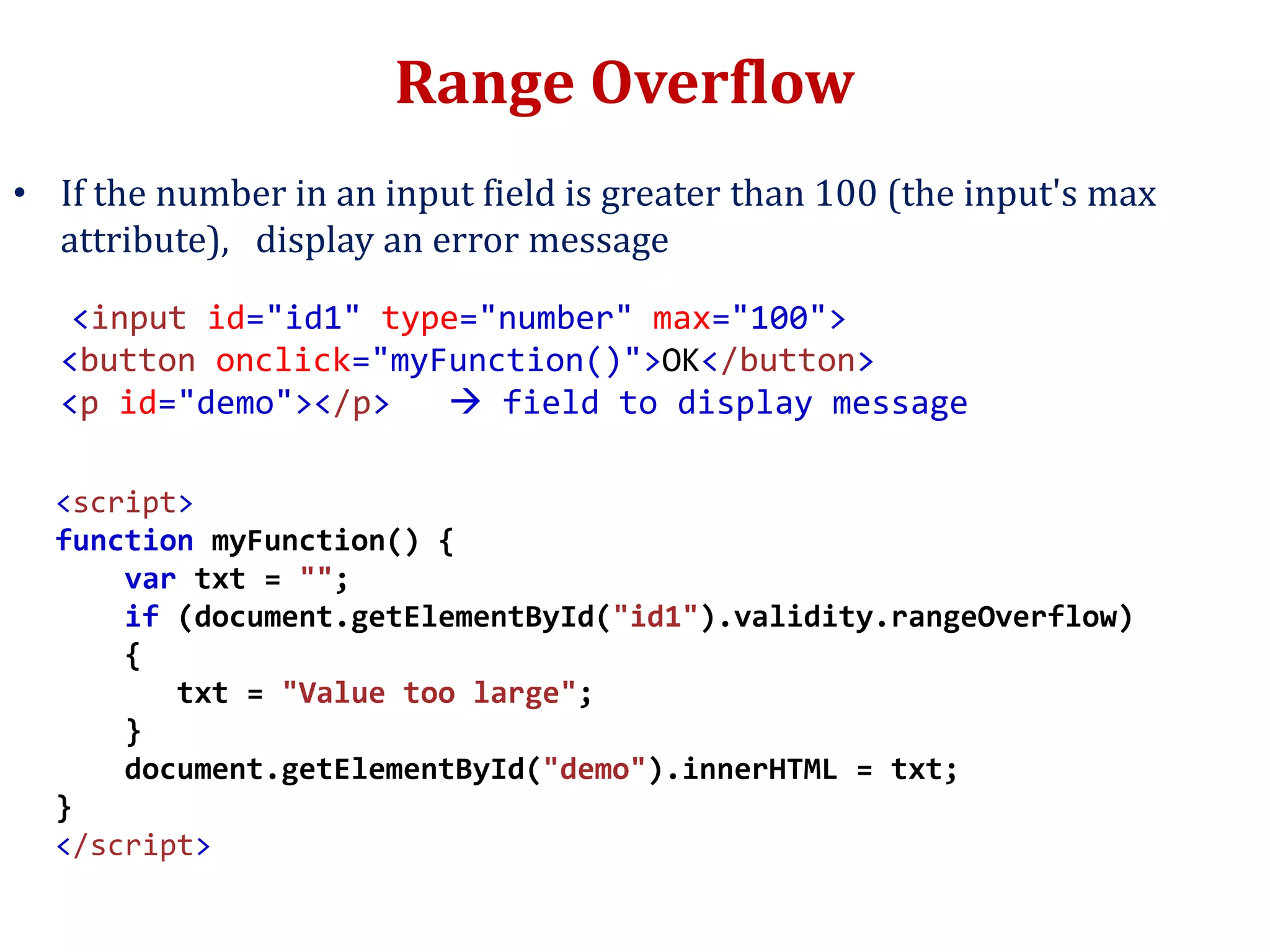 Range Overflow
• If the number in an input field is greater than 100 (the input's max
attribute), display an error message
<input id="id1" type="number" max="100">
<button onclick="myFunction()">OK</button>
<p id="demo"></p>  field to display message
<script>
function myFunction() {
var txt = "";
if (document.getElementById("id1").validity.rangeOverflow)
{
txt = "Value too large";
}
document.getElementById("demo").innerHTML = txt;
}
</script>
 