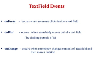 TextField Events
 onFocus - occurs when someone clicks inside a text field
 onBlur - occurs when somebody moves out of a text field
( by clicking outside of it)
 onChange - occurs when somebody changes content of text field and
then moves outside
 