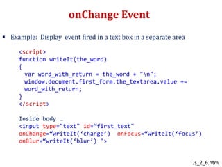 onChange Event
 Example: Display event fired in a text box in a separate area
<script>
function writeIt(the_word)
{
var word_with_return = the_word + "n";
window.document.first_form.the_textarea.value +=
word_with_return;
}
</script>
Inside body …
<input type="text" id=“first_text"
onChange=“writeIt(‘change’) onFocus=“writeIt(‘focus’)
onBlur=“writeIt(‘blur’) ">
Js_2_6.htm
 