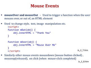 Mouse Events
 mouseOver and mouseOut - Used to trigger a function when the user
mouses over, or out of, an HTML element
 Used to change style, text, image manipulation etc.
 Similarly other mouse events mousedown (mouse button clicked) ,
mouseup(released), on click (when mouse-click completed)
<script>
function mOut(obj) {
obj.innerHTML = "Thank You"
}
function mOver(obj) {
obj.innerHTML = "Mouse Over Me"
}
</script> Js_2_7.htm
Js_2_8.htm
 