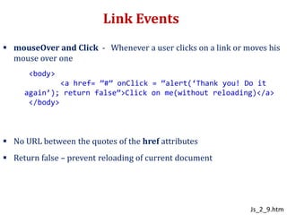 Link Events
 mouseOver and Click - Whenever a user clicks on a link or moves his
mouse over one
 No URL between the quotes of the href attributes
 Return false – prevent reloading of current document
<body>
<a href= ”#” onClick = “alert(‘Thank you! Do it
again’); return false”>Click on me(without reloading)</a>
</body>
Js_2_9.htm
 