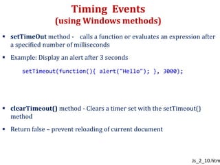 Timing Events
(using Windows methods)
 setTimeOut method - calls a function or evaluates an expression after
a specified number of milliseconds
 Example: Display an alert after 3 seconds
 clearTimeout() method - Clears a timer set with the setTimeout()
method
 Return false – prevent reloading of current document
setTimeout(function(){ alert("Hello"); }, 3000);
Js_2_10.htm
 