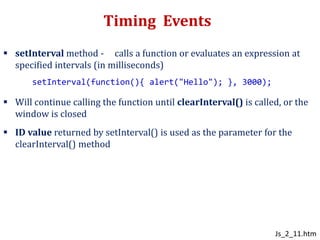 Timing Events
 setInterval method - calls a function or evaluates an expression at
specified intervals (in milliseconds)
 Will continue calling the function until clearInterval() is called, or the
window is closed
 ID value returned by setInterval() is used as the parameter for the
clearInterval() method
setInterval(function(){ alert("Hello"); }, 3000);
Js_2_11.htm
 