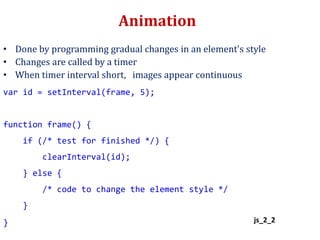 Animation
• Done by programming gradual changes in an element's style
• Changes are called by a timer
• When timer interval short, images appear continuous
var id = setInterval(frame, 5);
function frame() {
if (/* test for finished */) {
clearInterval(id);
} else {
/* code to change the element style */
}
} js_2_2
 