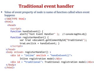 Traditional event handler
 Value of event property of node is name of function called when event
happens
<!DOCTYPE html>
<html>
<head>
<script>
function handleEvent() {
alert("Test Event Handler" ); // console.log(this.id);}
function registerHandler() {
var trad =document.getElementById(“traditional");
trad.onclick = handleEvent; }
</script>
</head>
<body onload= registerHandler() >
<div id = "inline" onclick = "handleEvent()">
Inline registration model</div>
<div id = “traditional"> Traditional registration model</div>
</body>
</html>
 