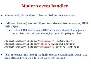 Modern event handler
 Allows multiple handlers to be specified for the same events
 addEventListener() method allows to add event listeners on any HTML
DOM object
 such as HTML elements, the HTML document, the window object, or
other objects that support events, like the xmlHttpRequest object
element.addEventListener("mouseover", myFunction);
element.addEventListener("click", mySecondFunction);
element.addEventListener("mouseout", myThirdFunction);
 The removeEventListener() method removes event handlers that have
been attached with the addEventListener() method
 