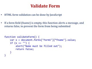Validate Form
• HTML form validation can be done by JavaScript
• If a form field (fname) is empty, this function alerts a message, and
returns false, to prevent the form from being submitted
function validateForm() {
var x = document.forms["Form1"][“fname"].value;
if (x == "") {
alert("Name must be filled out");
return false;
}
}
 