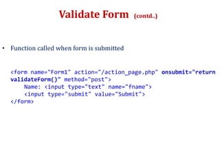 Validate Form (contd..)
• Function called when form is submitted
<form name="Form1" action="/action_page.php" onsubmit="return
validateForm()" method="post">
Name: <input type="text" name="fname">
<input type="submit" value="Submit">
</form>
 