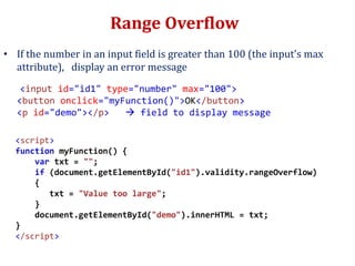 Range Overflow
• If the number in an input field is greater than 100 (the input's max
attribute), display an error message
<input id="id1" type="number" max="100">
<button onclick="myFunction()">OK</button>
<p id="demo"></p>  field to display message
<script>
function myFunction() {
var txt = "";
if (document.getElementById("id1").validity.rangeOverflow)
{
txt = "Value too large";
}
document.getElementById("demo").innerHTML = txt;
}
</script>
 