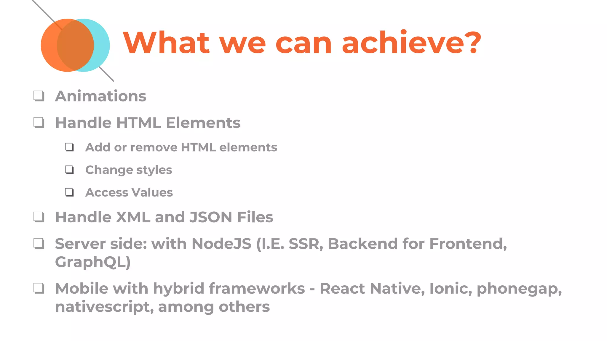 What we can achieve?
❏ Animations
❏ Handle HTML Elements
❏ Add or remove HTML elements
❏ Change styles
❏ Access Values
❏ Handle XML and JSON Files
❏ Server side: with NodeJS (I.E. SSR, Backend for Frontend,
GraphQL)
❏ Mobile with hybrid frameworks - React Native, Ionic, phonegap,
nativescript, among others
 