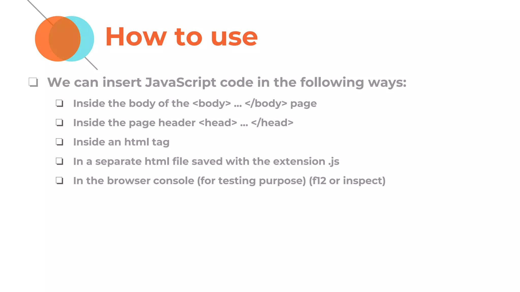 How to use
❏ We can insert JavaScript code in the following ways:
❏ Inside the body of the <body> ... </body> page
❏ Inside the page header <head> ... </head>
❏ Inside an html tag
❏ In a separate html file saved with the extension .js
❏ In the browser console (for testing purpose) (f12 or inspect)
 
