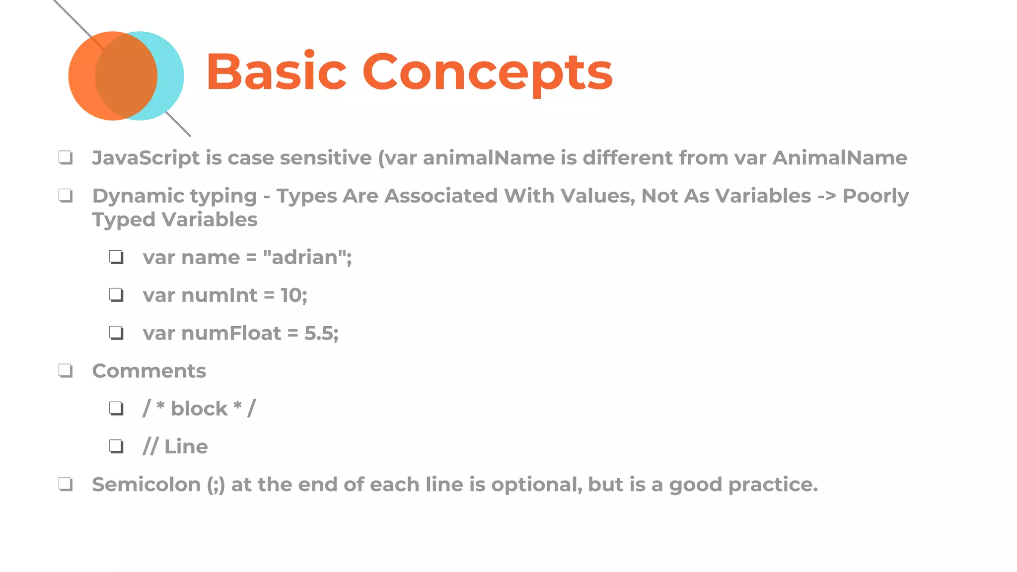 Basic Concepts
❏ JavaScript is case sensitive (var animalName is different from var AnimalName
❏ Dynamic typing - Types Are Associated With Values, Not As Variables -> Poorly
Typed Variables
❏ var name = "adrian";
❏ var numInt = 10;
❏ var numFloat = 5.5;
❏ Comments
❏ / * block * /
❏ // Line
❏ Semicolon (;) at the end of each line is optional, but is a good practice.
 