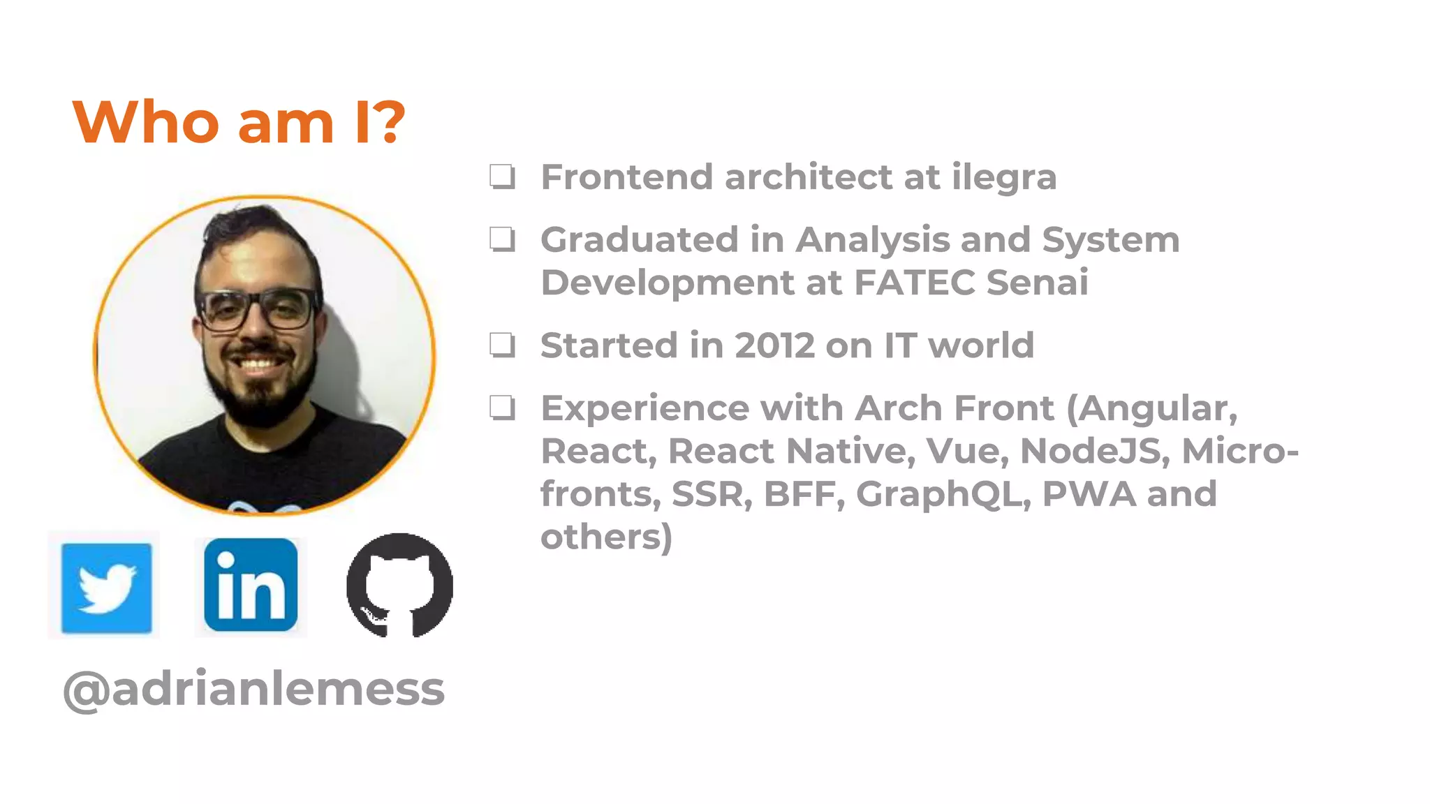 Who am I?
❏ Frontend architect at ilegra
❏ Graduated in Analysis and System
Development at FATEC Senai
❏ Started in 2012 on IT world
❏ Experience with Arch Front (Angular,
React, React Native, Vue, NodeJS, Micro-
fronts, SSR, BFF, GraphQL, PWA and
others)
@adrianlemess
 