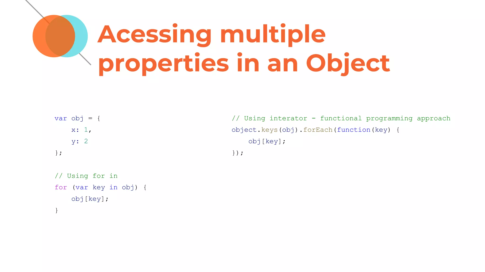 Acessing multiple
properties in an Object
var obj = {
x: 1,
y: 2
};
// Using for in
for (var key in obj) {
obj[key];
}
// Using interator - functional programming approach
object.keys(obj).forEach(function(key) {
obj[key];
});
 
