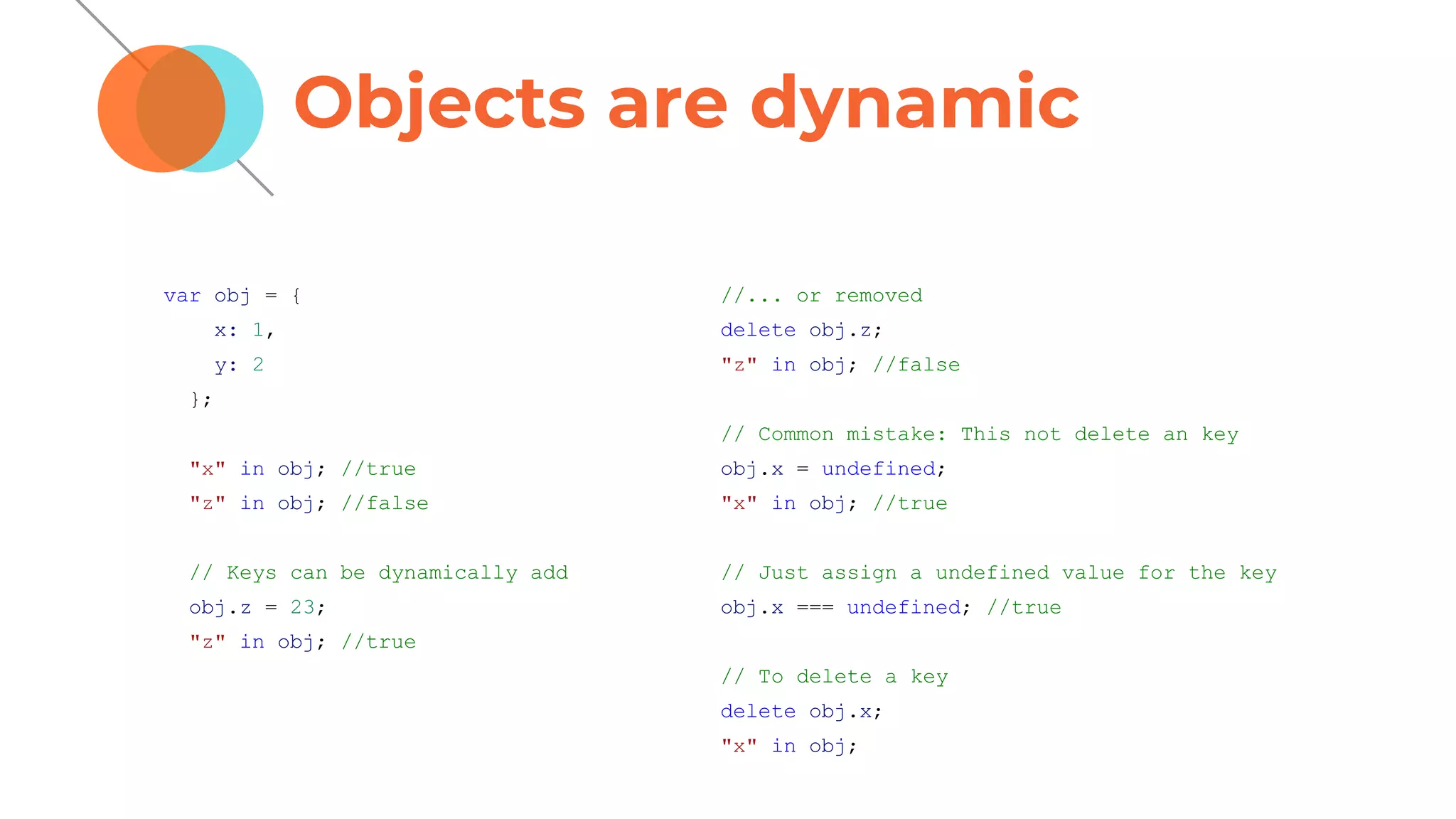 Objects are dynamic
var obj = {
x: 1,
y: 2
};
"x" in obj; //true
"z" in obj; //false
// Keys can be dynamically add
obj.z = 23;
"z" in obj; //true
//... or removed
delete obj.z;
"z" in obj; //false
// Common mistake: This not delete an key
obj.x = undefined;
"x" in obj; //true
// Just assign a undefined value for the key
obj.x === undefined; //true
// To delete a key
delete obj.x;
"x" in obj;
 