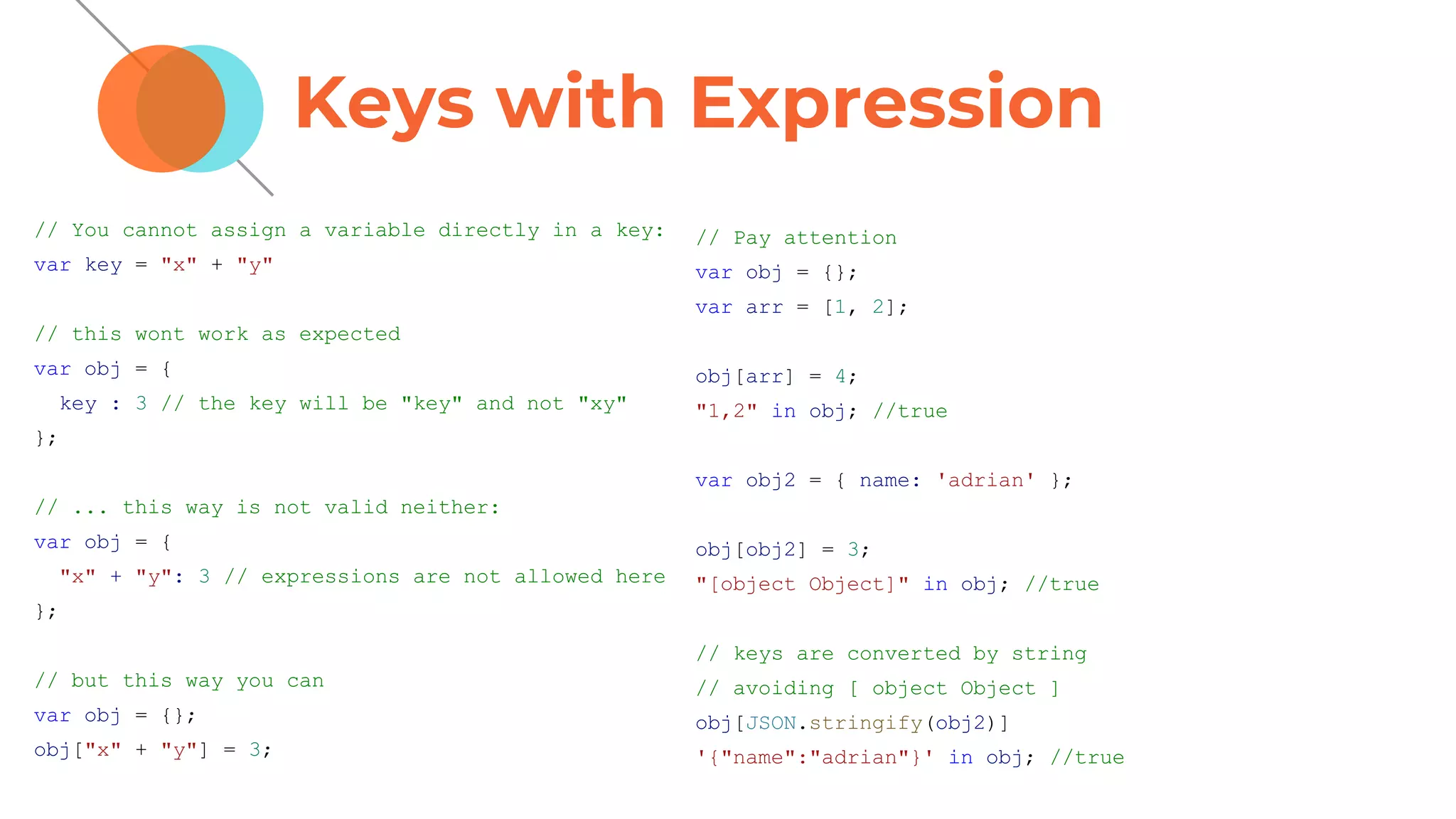 Keys with Expression
// You cannot assign a variable directly in a key:
var key = "x" + "y"
// this wont work as expected
var obj = {
key : 3 // the key will be "key" and not "xy"
};
// ... this way is not valid neither:
var obj = {
"x" + "y": 3 // expressions are not allowed here
};
// but this way you can
var obj = {};
obj["x" + "y"] = 3;
// Pay attention
var obj = {};
var arr = [1, 2];
obj[arr] = 4;
"1,2" in obj; //true
var obj2 = { name: 'adrian' };
obj[obj2] = 3;
"[object Object]" in obj; //true
// keys are converted by string
// avoiding [ object Object ]
obj[JSON.stringify(obj2)]
'{"name":"adrian"}' in obj; //true
 