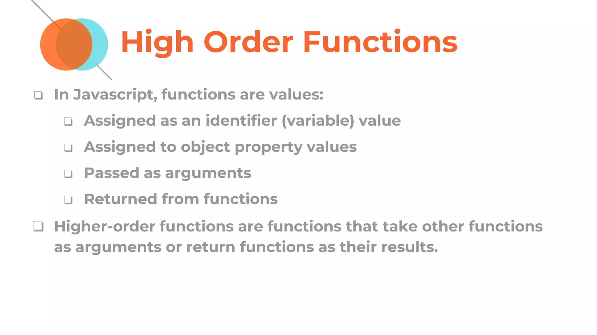 High Order Functions
❏ In Javascript, functions are values:
❏ Assigned as an identifier (variable) value
❏ Assigned to object property values
❏ Passed as arguments
❏ Returned from functions
❏ Higher-order functions are functions that take other functions
as arguments or return functions as their results.
 