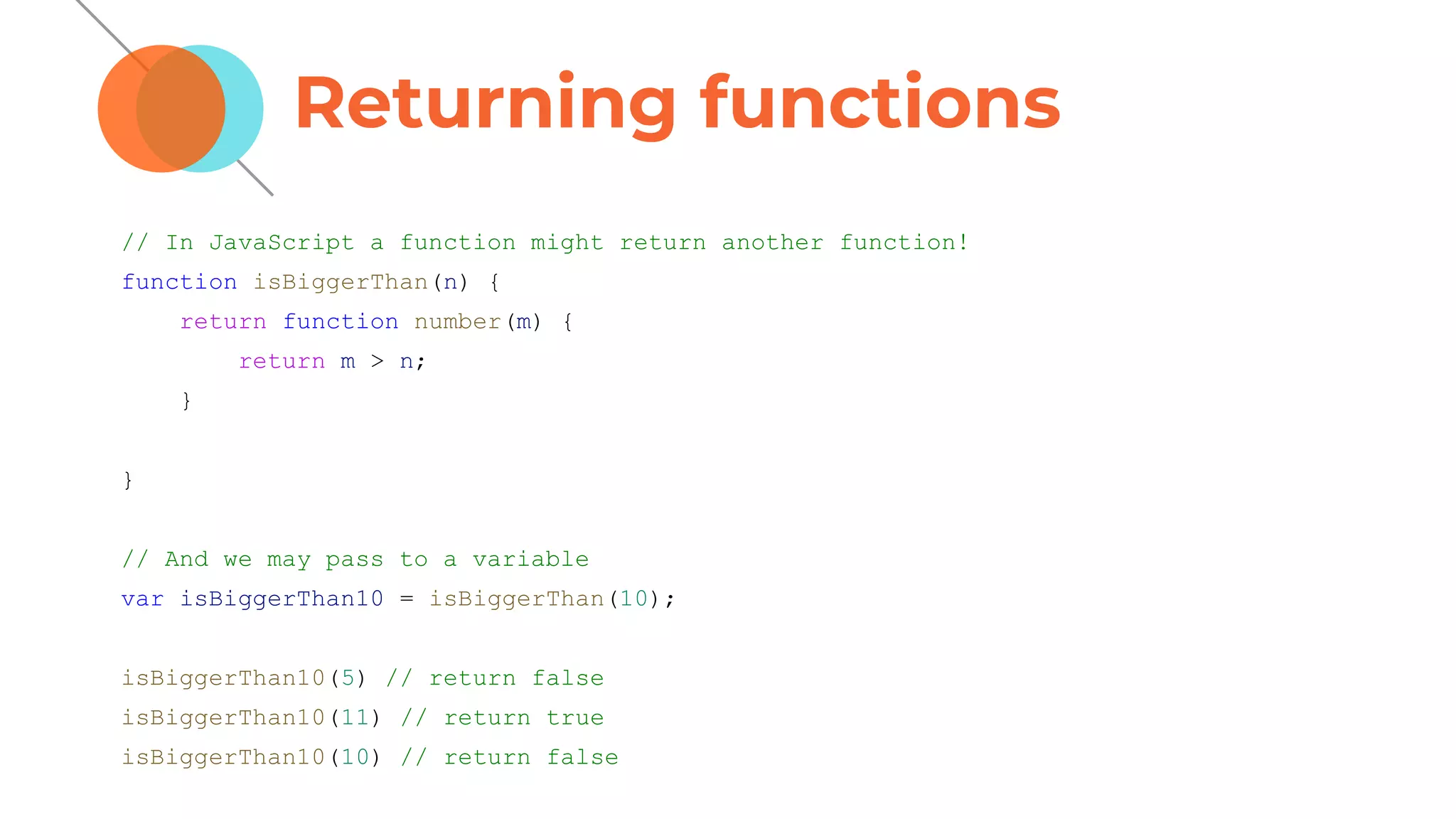 Returning functions
// In JavaScript a function might return another function!
function isBiggerThan(n) {
return function number(m) {
return m > n;
}
}
// And we may pass to a variable
var isBiggerThan10 = isBiggerThan(10);
isBiggerThan10(5) // return false
isBiggerThan10(11) // return true
isBiggerThan10(10) // return false
 