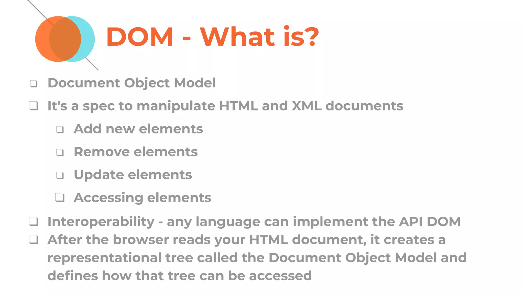 DOM - What is?
❏ Document Object Model
❏ It's a spec to manipulate HTML and XML documents
❏ Add new elements
❏ Remove elements
❏ Update elements
❏ Accessing elements
❏ Interoperability - any language can implement the API DOM
❏ After the browser reads your HTML document, it creates a
representational tree called the Document Object Model and
defines how that tree can be accessed
 