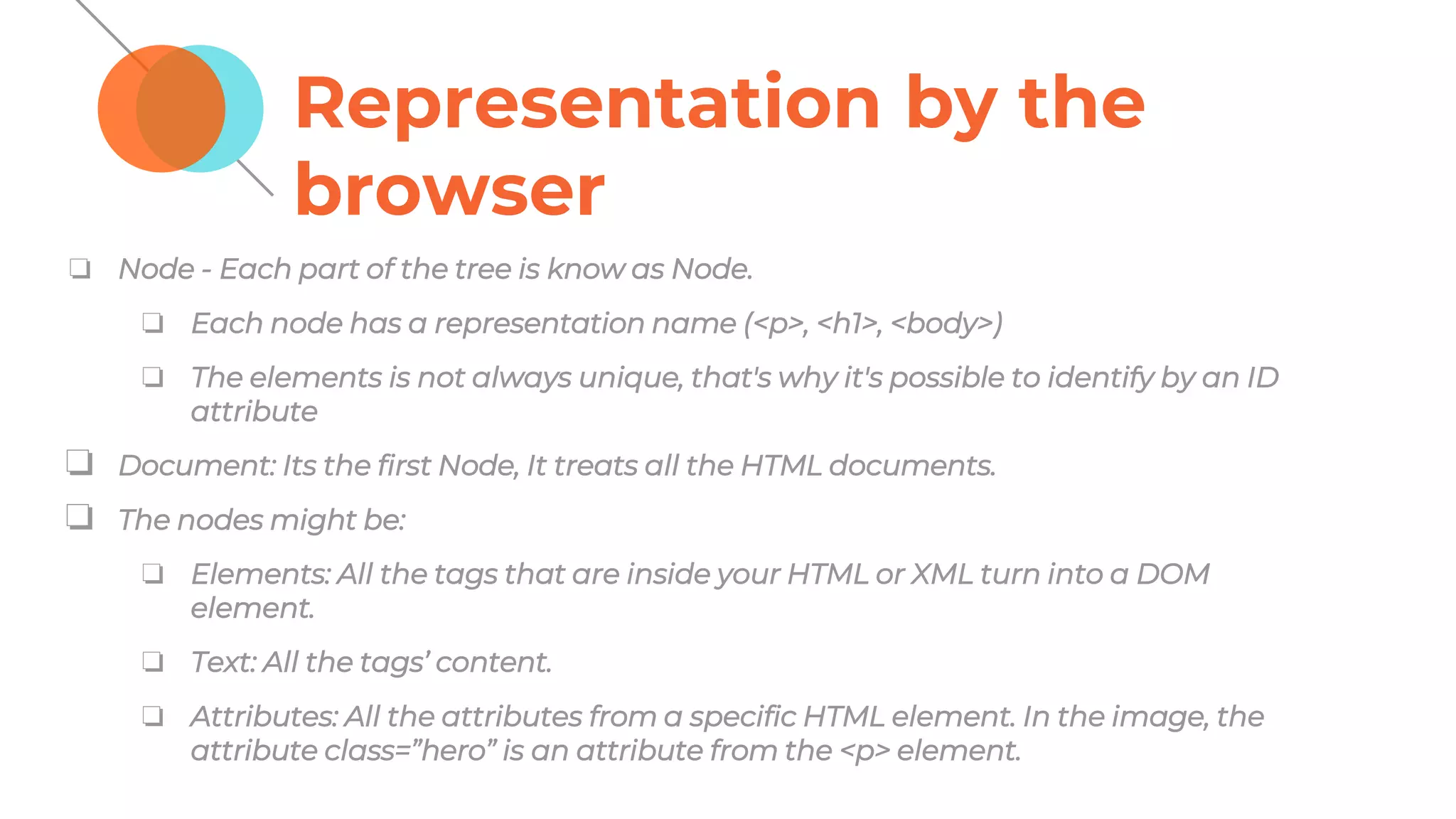 Representation by the
browser
❏ Node - Each part of the tree is know as Node.
❏ Each node has a representation name (<p>, <h1>, <body>)
❏ The elements is not always unique, that's why it's possible to identify by an ID
attribute
❏ Document: Its the first Node, It treats all the HTML documents.
❏ The nodes might be:
❏ Elements: All the tags that are inside your HTML or XML turn into a DOM
element.
❏ Text: All the tags’ content.
❏ Attributes: All the attributes from a specific HTML element. In the image, the
attribute class=”hero” is an attribute from the <p> element.
 