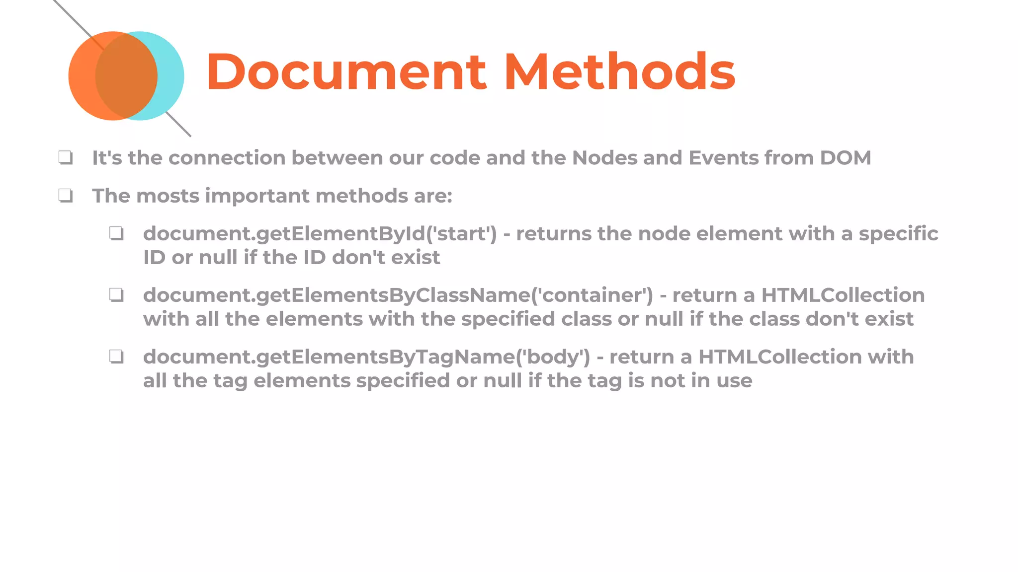 Document Methods
❏ It's the connection between our code and the Nodes and Events from DOM
❏ The mosts important methods are:
❏ document.getElementById('start') - returns the node element with a specific
ID or null if the ID don't exist
❏ document.getElementsByClassName('container') - return a HTMLCollection
with all the elements with the specified class or null if the class don't exist
❏ document.getElementsByTagName('body') - return a HTMLCollection with
all the tag elements specified or null if the tag is not in use
 