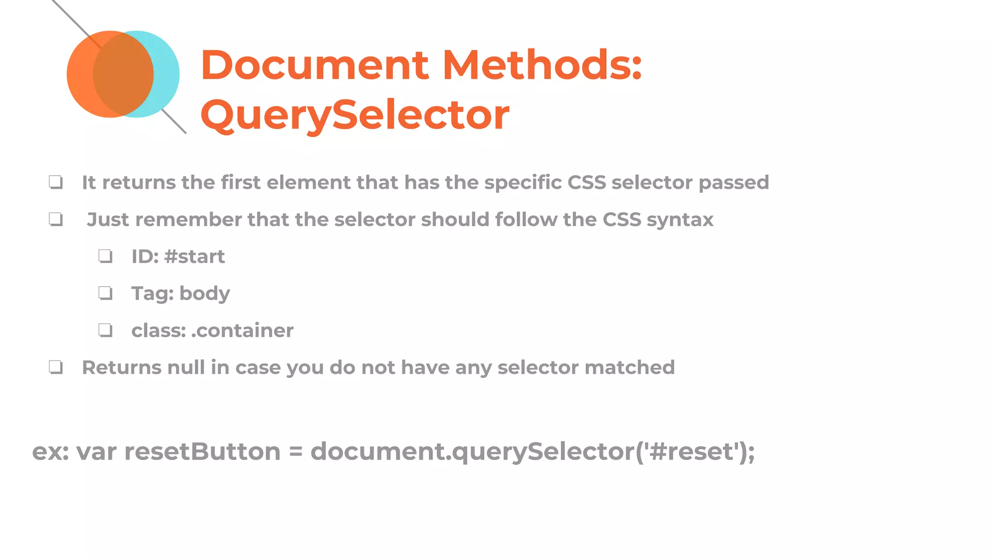 Document Methods:
QuerySelector
❏ It returns the first element that has the specific CSS selector passed
❏ Just remember that the selector should follow the CSS syntax
❏ ID: #start
❏ Tag: body
❏ class: .container
❏ Returns null in case you do not have any selector matched
ex: var resetButton = document.querySelector('#reset');
 