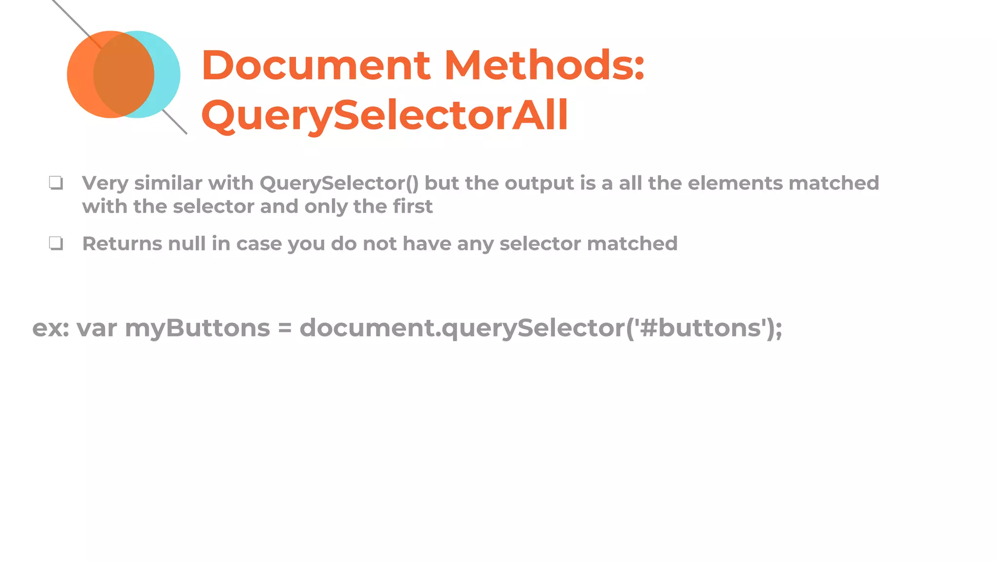 Document Methods:
QuerySelectorAll
❏ Very similar with QuerySelector() but the output is a all the elements matched
with the selector and only the first
❏ Returns null in case you do not have any selector matched
ex: var myButtons = document.querySelector('#buttons');
 