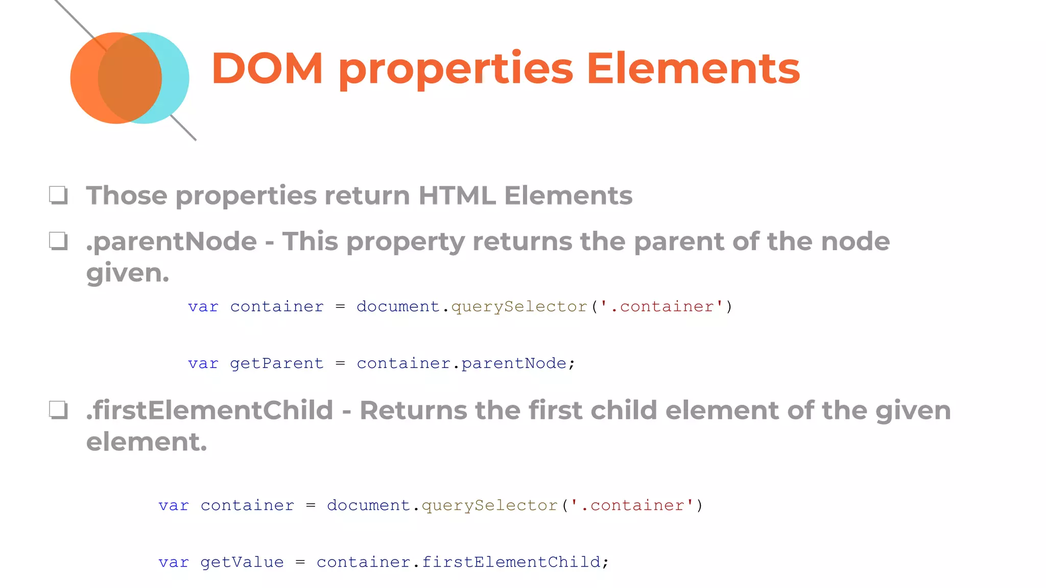DOM properties Elements
❏ Those properties return HTML Elements
❏ .parentNode - This property returns the parent of the node
given.
❏ .firstElementChild - Returns the first child element of the given
element.
var container = document.querySelector('.container')
var getParent = container.parentNode;
var container = document.querySelector('.container')
var getValue = container.firstElementChild;
 