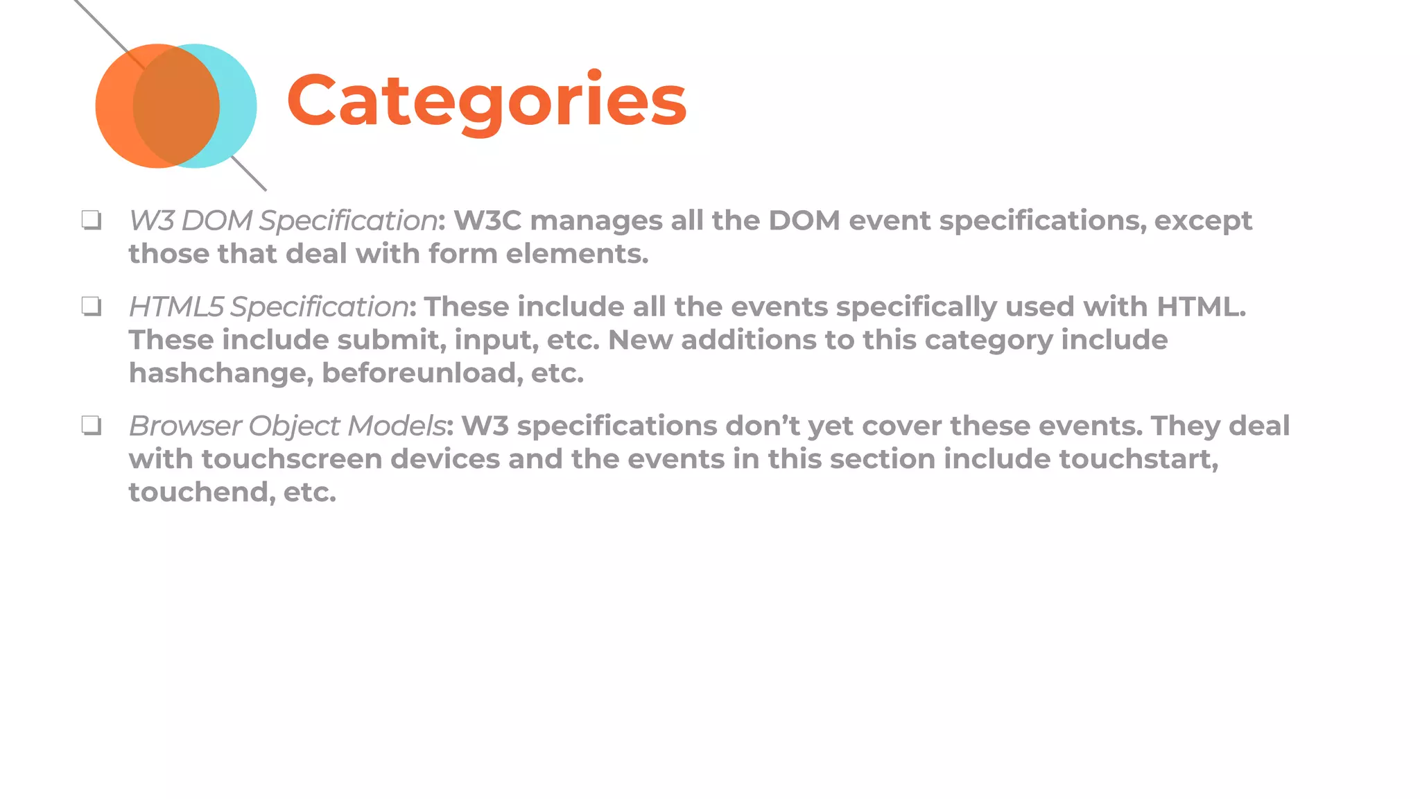 Categories
❏ W3 DOM Specification: W3C manages all the DOM event specifications, except
those that deal with form elements.
❏ HTML5 Specification: These include all the events specifically used with HTML.
These include submit, input, etc. New additions to this category include
hashchange, beforeunload, etc.
❏ Browser Object Models: W3 specifications don’t yet cover these events. They deal
with touchscreen devices and the events in this section include touchstart,
touchend, etc.
 