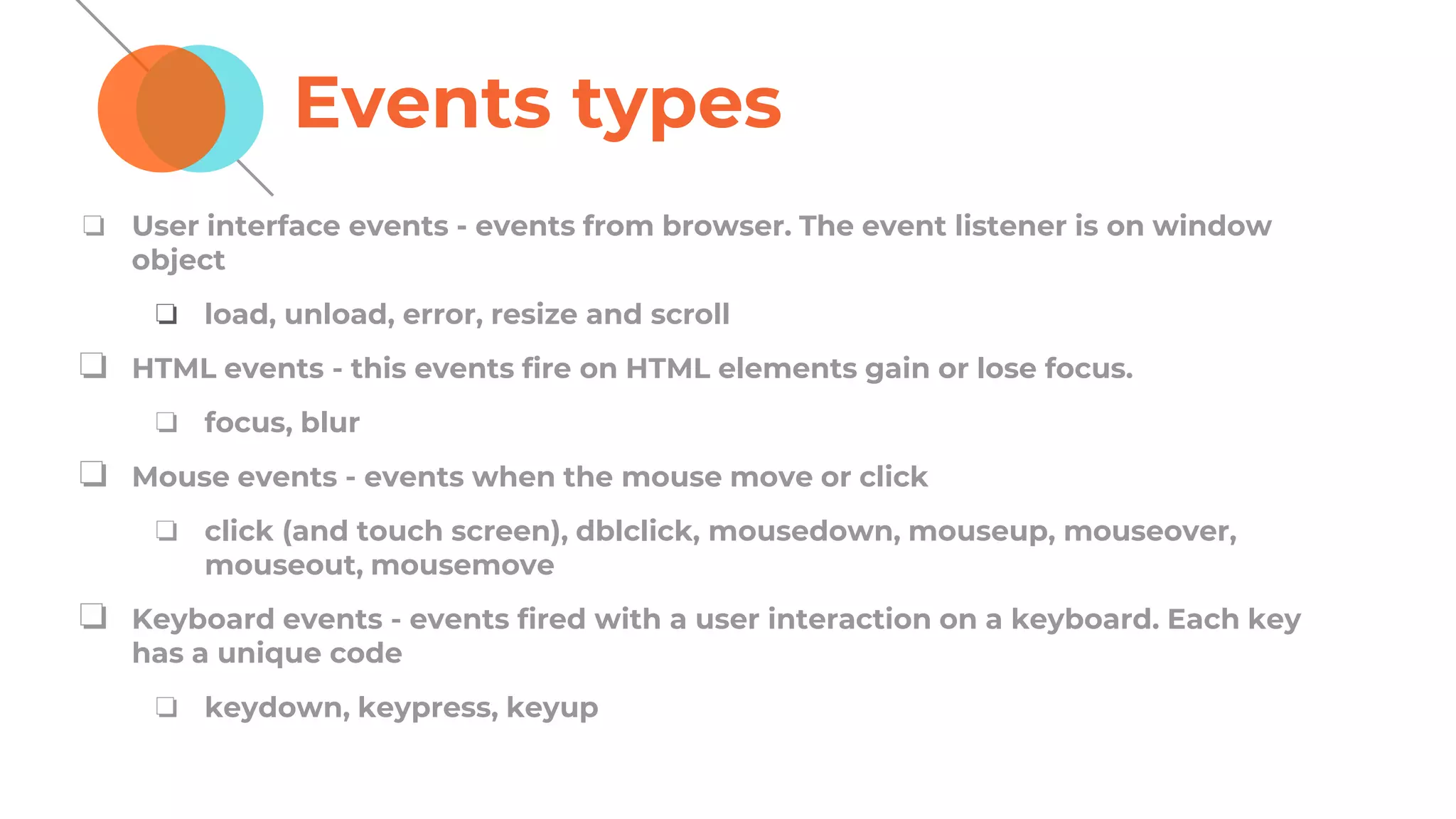 Events types
❏ User interface events - events from browser. The event listener is on window
object
❏ load, unload, error, resize and scroll
❏ HTML events - this events fire on HTML elements gain or lose focus.
❏ focus, blur
❏ Mouse events - events when the mouse move or click
❏ click (and touch screen), dblclick, mousedown, mouseup, mouseover,
mouseout, mousemove
❏ Keyboard events - events fired with a user interaction on a keyboard. Each key
has a unique code
❏ keydown, keypress, keyup
 