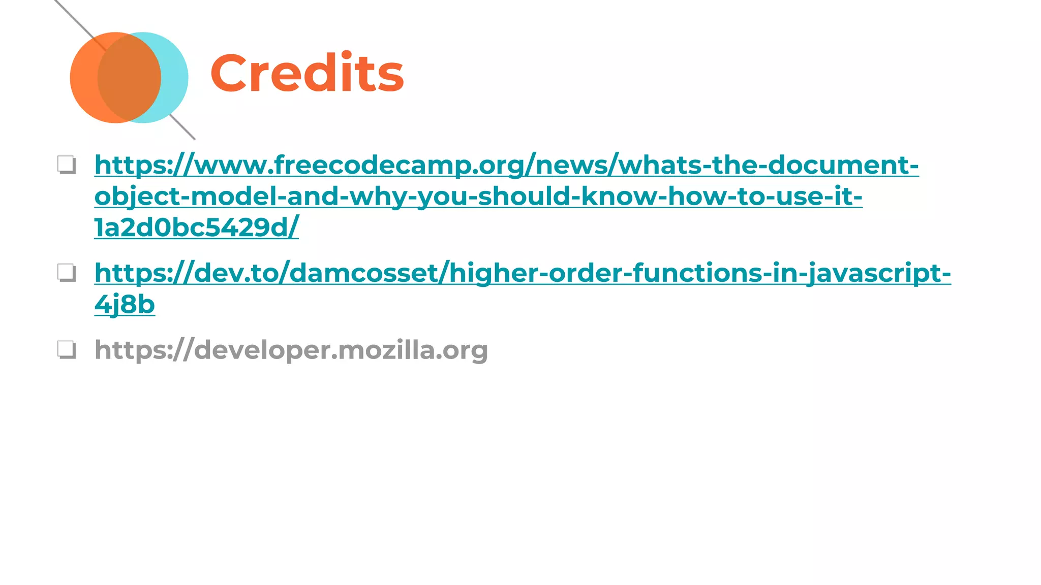 Credits
❏ https://www.freecodecamp.org/news/whats-the-document-
object-model-and-why-you-should-know-how-to-use-it-
1a2d0bc5429d/
❏ https://dev.to/damcosset/higher-order-functions-in-javascript-
4j8b
❏ https://developer.mozilla.org
 