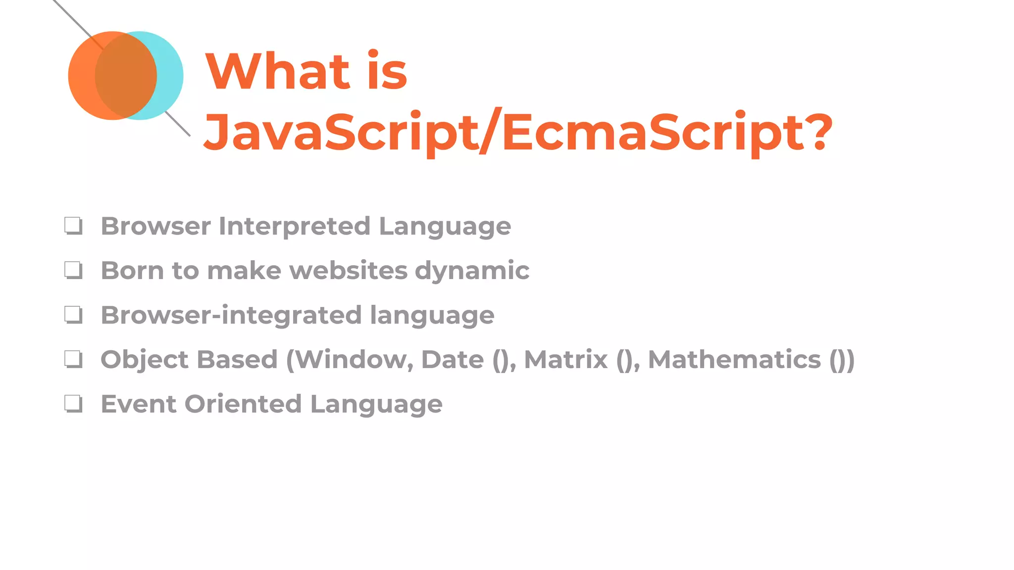 What is
JavaScript/EcmaScript?
❏ Browser Interpreted Language
❏ Born to make websites dynamic
❏ Browser-integrated language
❏ Object Based (Window, Date (), Matrix (), Mathematics ())
❏ Event Oriented Language
 