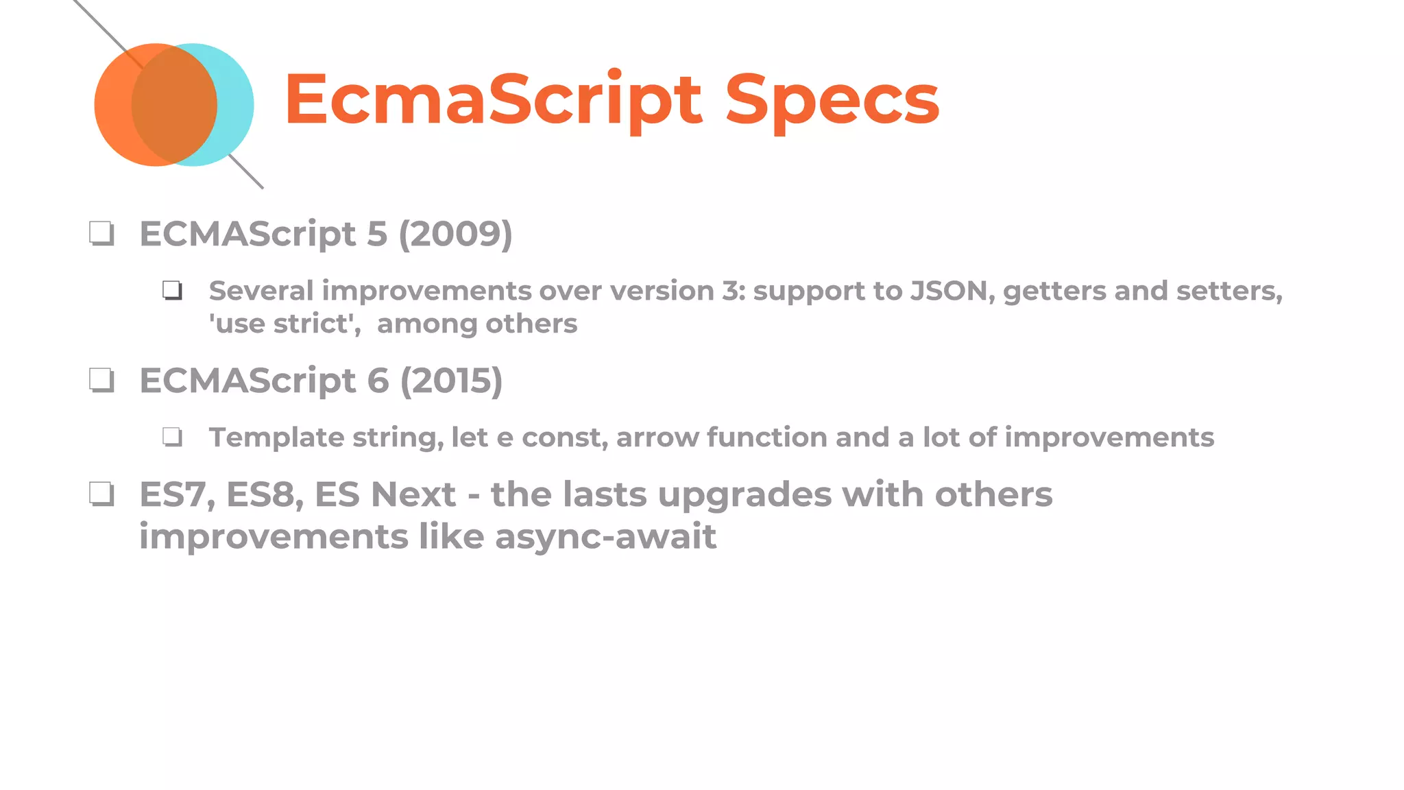 EcmaScript Specs
❏ ECMAScript 5 (2009)
❏ Several improvements over version 3: support to JSON, getters and setters,
'use strict', among others
❏ ECMAScript 6 (2015)
❏ Template string, let e const, arrow function and a lot of improvements
❏ ES7, ES8, ES Next - the lasts upgrades with others
improvements like async-await
 