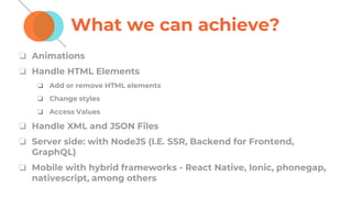 What we can achieve?
❏ Animations
❏ Handle HTML Elements
❏ Add or remove HTML elements
❏ Change styles
❏ Access Values
❏ Handle XML and JSON Files
❏ Server side: with NodeJS (I.E. SSR, Backend for Frontend,
GraphQL)
❏ Mobile with hybrid frameworks - React Native, Ionic, phonegap,
nativescript, among others
 