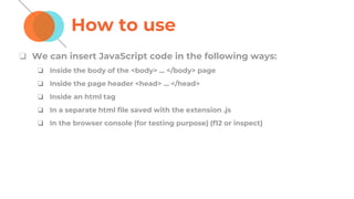 How to use
❏ We can insert JavaScript code in the following ways:
❏ Inside the body of the <body> ... </body> page
❏ Inside the page header <head> ... </head>
❏ Inside an html tag
❏ In a separate html file saved with the extension .js
❏ In the browser console (for testing purpose) (f12 or inspect)
 