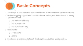 Basic Concepts
❏ JavaScript is case sensitive (var animalName is different from var AnimalName
❏ Dynamic typing - Types Are Associated With Values, Not As Variables -> Poorly
Typed Variables
❏ var name = "adrian";
❏ var numInt = 10;
❏ var numFloat = 5.5;
❏ Comments
❏ / * block * /
❏ // Line
❏ Semicolon (;) at the end of each line is optional, but is a good practice.
 
