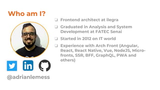 Who am I?
❏ Frontend architect at ilegra
❏ Graduated in Analysis and System
Development at FATEC Senai
❏ Started in 2012 on IT world
❏ Experience with Arch Front (Angular,
React, React Native, Vue, NodeJS, Micro-
fronts, SSR, BFF, GraphQL, PWA and
others)
@adrianlemess
 