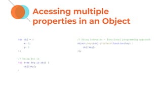 Acessing multiple
properties in an Object
var obj = {
x: 1,
y: 2
};
// Using for in
for (var key in obj) {
obj[key];
}
// Using interator - functional programming approach
object.keys(obj).forEach(function(key) {
obj[key];
});
 