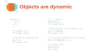 Objects are dynamic
var obj = {
x: 1,
y: 2
};
"x" in obj; //true
"z" in obj; //false
// Keys can be dynamically add
obj.z = 23;
"z" in obj; //true
//... or removed
delete obj.z;
"z" in obj; //false
// Common mistake: This not delete an key
obj.x = undefined;
"x" in obj; //true
// Just assign a undefined value for the key
obj.x === undefined; //true
// To delete a key
delete obj.x;
"x" in obj;
 