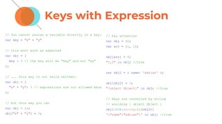 Keys with Expression
// You cannot assign a variable directly in a key:
var key = "x" + "y"
// this wont work as expected
var obj = {
key : 3 // the key will be "key" and not "xy"
};
// ... this way is not valid neither:
var obj = {
"x" + "y": 3 // expressions are not allowed here
};
// but this way you can
var obj = {};
obj["x" + "y"] = 3;
// Pay attention
var obj = {};
var arr = [1, 2];
obj[arr] = 4;
"1,2" in obj; //true
var obj2 = { name: 'adrian' };
obj[obj2] = 3;
"[object Object]" in obj; //true
// keys are converted by string
// avoiding [ object Object ]
obj[JSON.stringify(obj2)]
'{"name":"adrian"}' in obj; //true
 