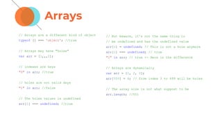 Arrays
// Arrays are a different kind of object
typeof [] === 'object'; //true
// Arrays may have "holes"
var arr = [1,,,2];
// indexes are keys
"0" in arr; //true
// holes are not valid keys
"1" in arr; //false
// The holes values is undefined
arr[1] === undefined; //true
// But beware, it's not the same thing to
// be undefined and has the undefined value
arr[1] = undefined; // This is not a hole anymore
arr[1] === undefined; // true
"1" in arr; // true <- Here is the difference
// Arrays are dynamically
var arr = [1, 2, 3];
arr[500] = 4; // from index 3 to 499 will be holes
// The array size is not what suppost to be
arr.length; //501
 