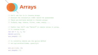 Arrays
// Don't use for in to iterate arrays
// because the interaction order cannot be guaranteed
// There are multiple method to iterate arrays
// forEach, map, reduce, filter, some, every, ...
// Useful tip: Don't use "delete" to remove values in array,
// it creates holes
var arr = [1, 2, 3];
delete arr[3];
arr.length; //3
// to correctly remove use the splice method
// arr.splice(startIndex, quantity);
arr.splice(2, 1);
arr.length; //2
 