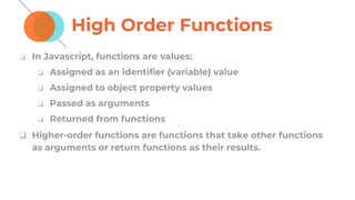 High Order Functions
❏ In Javascript, functions are values:
❏ Assigned as an identifier (variable) value
❏ Assigned to object property values
❏ Passed as arguments
❏ Returned from functions
❏ Higher-order functions are functions that take other functions
as arguments or return functions as their results.
 