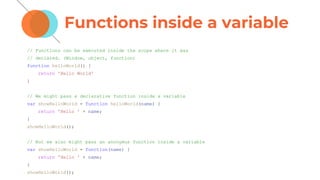 Functions inside a variable
// Functions can be executed inside the scope where it was
// declared. (Window, object, function)
function helloWorld() {
return 'Hello World'
}
// We might pass a declarative function inside a variable
var showHelloWorld = function helloWorld(name) {
return 'Hello ' + name;
}
showHelloWorld();
// But we also might pass an anonymus function inside a variable
var showHelloWorld = function(name) {
return 'Hello ' + name;
}
showHelloWorld();
 