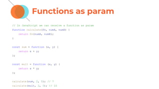 Functions as param
// In JavaScript we can receive a function as param
function calculate(fn, numA, numB) {
return fn(numA, numB);
}
const sum = function (x, y) {
return x + y;
};
const mult = function (x, y) {
return x * y;
};
calculate(sum, 2, 5); // 7
calculate(mult, 2, 5); // 10
 