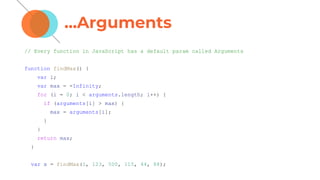 ...Arguments
// Every function in JavaScript has a default param called Arguments
function findMax() {
var i;
var max = -Infinity;
for (i = 0; i < arguments.length; i++) {
if (arguments[i] > max) {
max = arguments[i];
}
}
return max;
}
var x = findMax(1, 123, 500, 115, 44, 88);
 