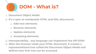 DOM - What is?
❏ Document Object Model
❏ It's a spec to manipulate HTML and XML documents
❏ Add new elements
❏ Remove elements
❏ Update elements
❏ Accessing elements
❏ Interoperability - any language can implement the API DOM
❏ After the browser reads your HTML document, it creates a
representational tree called the Document Object Model and
defines how that tree can be accessed
 
