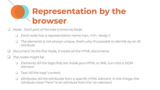 Representation by the
browser
❏ Node - Each part of the tree is know as Node.
❏ Each node has a representation name (<p>, <h1>, <body>)
❏ The elements is not always unique, that's why it's possible to identify by an ID
attribute
❏ Document: Its the first Node, It treats all the HTML documents.
❏ The nodes might be:
❏ Elements: All the tags that are inside your HTML or XML turn into a DOM
element.
❏ Text: All the tags’ content.
❏ Attributes: All the attributes from a specific HTML element. In the image, the
attribute class=”hero” is an attribute from the <p> element.
 